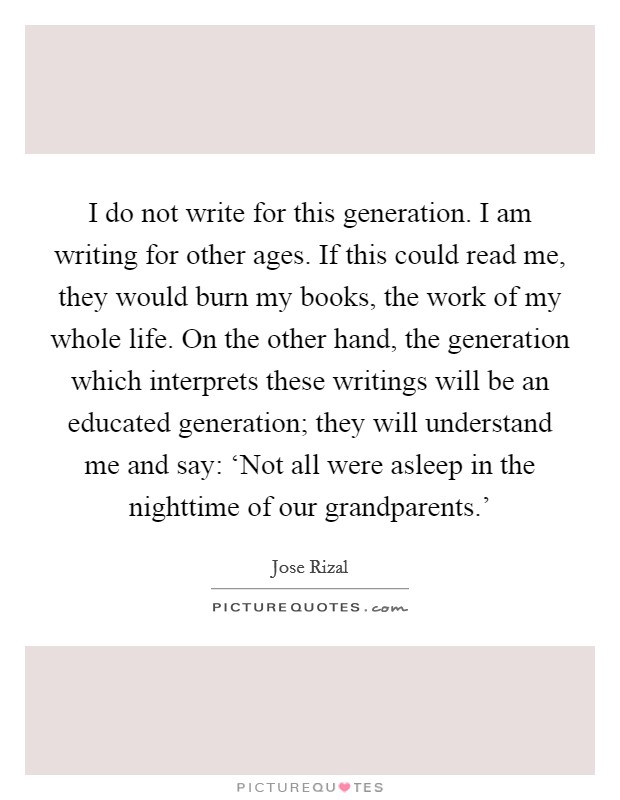I do not write for this generation. I am writing for other ages. If this could read me, they would burn my books, the work of my whole life. On the other hand, the generation which interprets these writings will be an educated generation; they will understand me and say: ‘Not all were asleep in the nighttime of our grandparents.' Picture Quote #1
