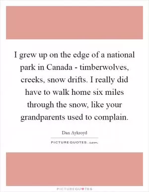 I grew up on the edge of a national park in Canada - timberwolves, creeks, snow drifts. I really did have to walk home six miles through the snow, like your grandparents used to complain Picture Quote #1