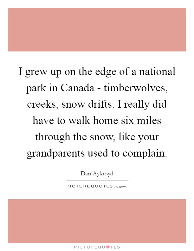 I grew up on the edge of a national park in Canada - timberwolves, creeks, snow drifts. I really did have to walk home six miles through the snow, like your grandparents used to complain. Picture Quote #1