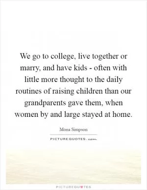 We go to college, live together or marry, and have kids - often with little more thought to the daily routines of raising children than our grandparents gave them, when women by and large stayed at home Picture Quote #1