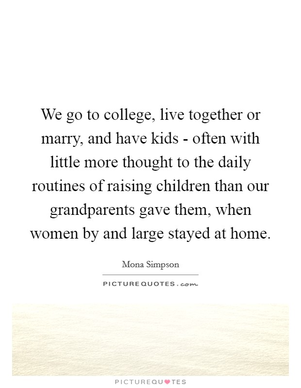 We go to college, live together or marry, and have kids - often with little more thought to the daily routines of raising children than our grandparents gave them, when women by and large stayed at home. Picture Quote #1