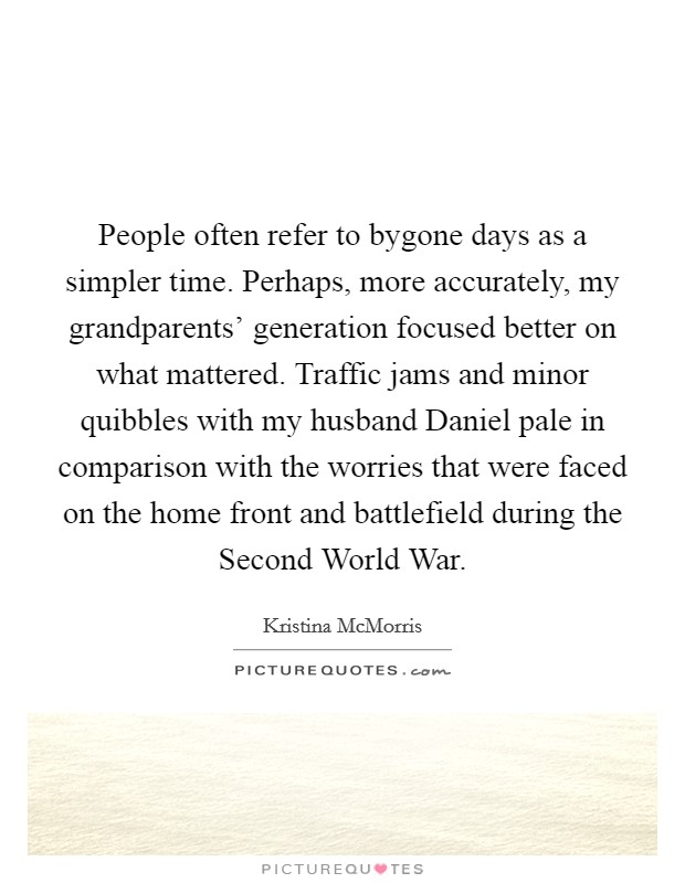 People often refer to bygone days as a simpler time. Perhaps, more accurately, my grandparents' generation focused better on what mattered. Traffic jams and minor quibbles with my husband Daniel pale in comparison with the worries that were faced on the home front and battlefield during the Second World War. Picture Quote #1