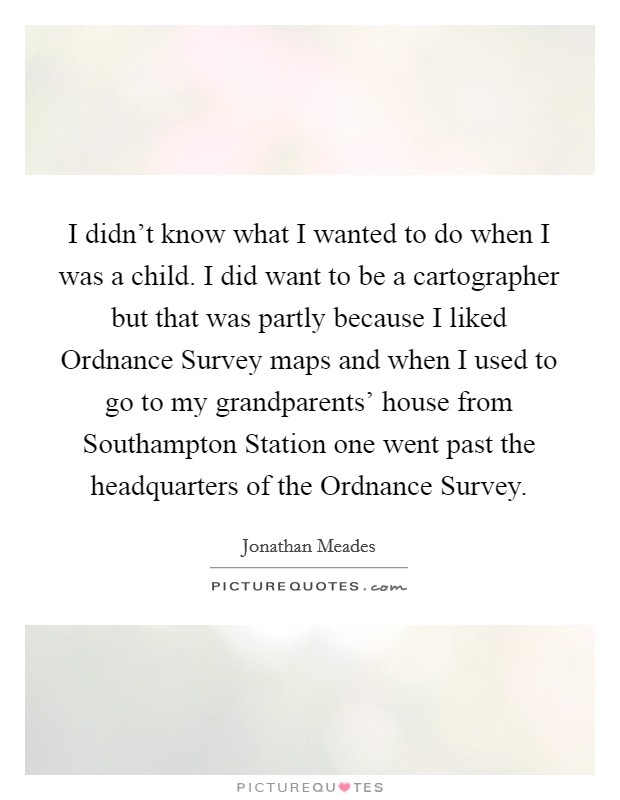 I didn't know what I wanted to do when I was a child. I did want to be a cartographer but that was partly because I liked Ordnance Survey maps and when I used to go to my grandparents' house from Southampton Station one went past the headquarters of the Ordnance Survey. Picture Quote #1