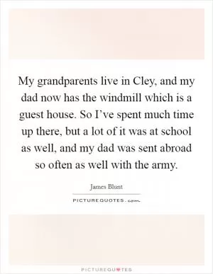 My grandparents live in Cley, and my dad now has the windmill which is a guest house. So I’ve spent much time up there, but a lot of it was at school as well, and my dad was sent abroad so often as well with the army Picture Quote #1