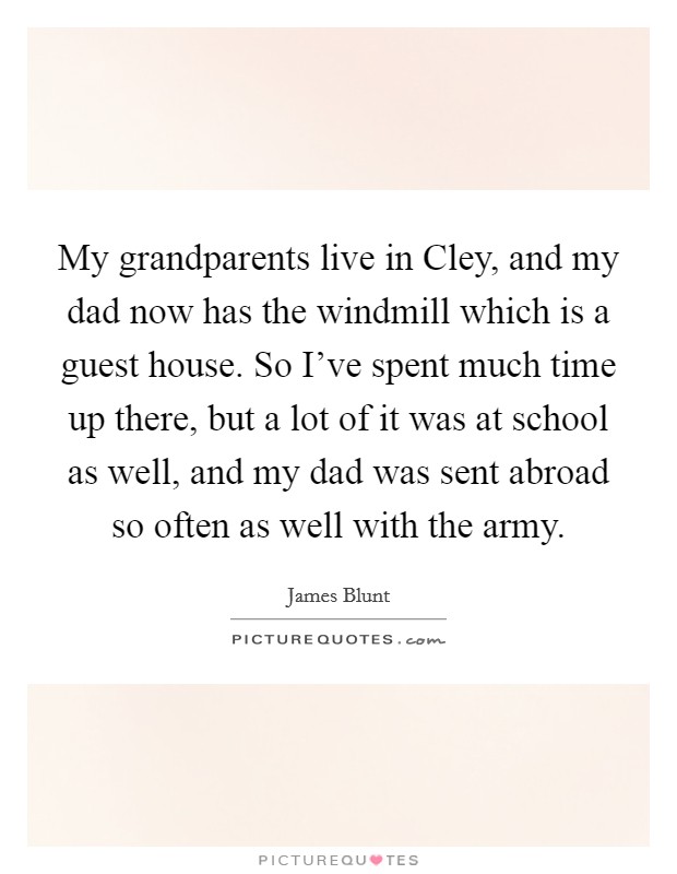 My grandparents live in Cley, and my dad now has the windmill which is a guest house. So I've spent much time up there, but a lot of it was at school as well, and my dad was sent abroad so often as well with the army. Picture Quote #1