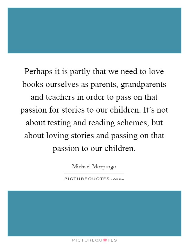 Perhaps it is partly that we need to love books ourselves as parents, grandparents and teachers in order to pass on that passion for stories to our children. It's not about testing and reading schemes, but about loving stories and passing on that passion to our children. Picture Quote #1