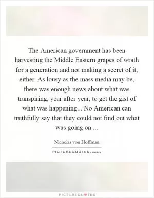 The American government has been harvesting the Middle Eastern grapes of wrath for a generation and not making a secret of it, either. As lousy as the mass media may be, there was enough news about what was transpiring, year after year, to get the gist of what was happening... No American can truthfully say that they could not find out what was going on  Picture Quote #1