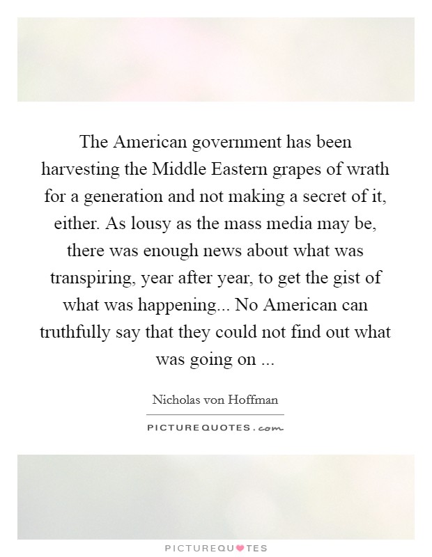 The American government has been harvesting the Middle Eastern grapes of wrath for a generation and not making a secret of it, either. As lousy as the mass media may be, there was enough news about what was transpiring, year after year, to get the gist of what was happening... No American can truthfully say that they could not find out what was going on ... Picture Quote #1
