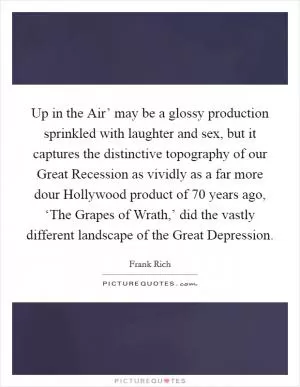 Up in the Air’ may be a glossy production sprinkled with laughter and sex, but it captures the distinctive topography of our Great Recession as vividly as a far more dour Hollywood product of 70 years ago, ‘The Grapes of Wrath,’ did the vastly different landscape of the Great Depression Picture Quote #1