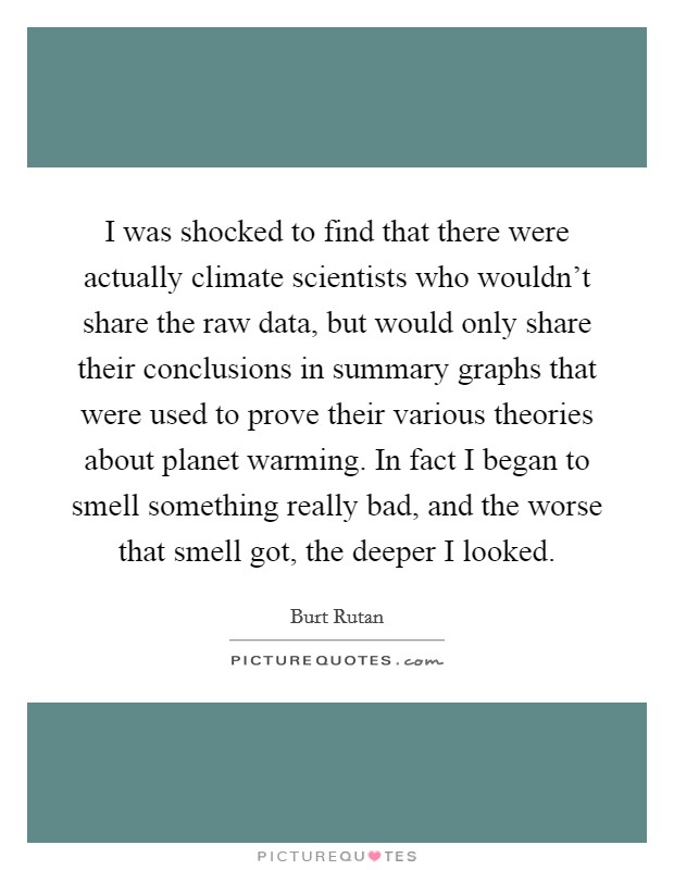 I was shocked to find that there were actually climate scientists who wouldn't share the raw data, but would only share their conclusions in summary graphs that were used to prove their various theories about planet warming. In fact I began to smell something really bad, and the worse that smell got, the deeper I looked. Picture Quote #1