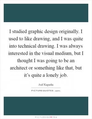 I studied graphic design originally. I used to like drawing, and I was quite into technical drawing. I was always interested in the visual medium, but I thought I was going to be an architect or something like that, but it’s quite a lonely job Picture Quote #1