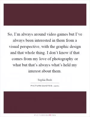 So, I’m always around video games but I’ve always been interested in them from a visual perspective, with the graphic design and that whole thing. I don’t know if that comes from my love of photography or what but that’s always what’s held my interest about them Picture Quote #1