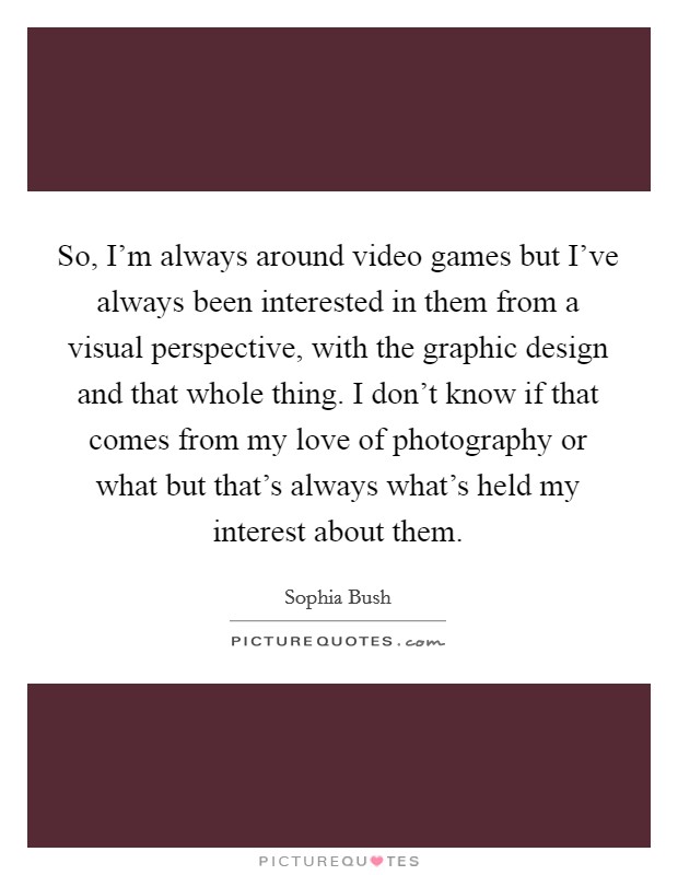 So, I'm always around video games but I've always been interested in them from a visual perspective, with the graphic design and that whole thing. I don't know if that comes from my love of photography or what but that's always what's held my interest about them. Picture Quote #1