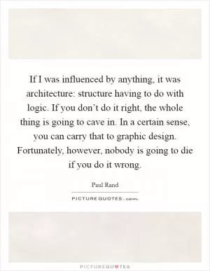 If I was influenced by anything, it was architecture: structure having to do with logic. If you don’t do it right, the whole thing is going to cave in. In a certain sense, you can carry that to graphic design. Fortunately, however, nobody is going to die if you do it wrong Picture Quote #1