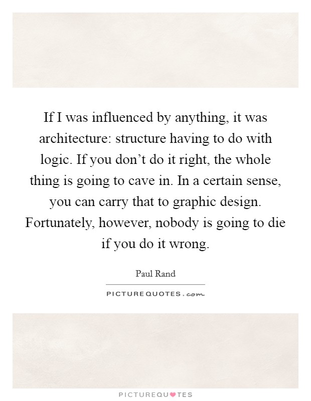 If I was influenced by anything, it was architecture: structure having to do with logic. If you don't do it right, the whole thing is going to cave in. In a certain sense, you can carry that to graphic design. Fortunately, however, nobody is going to die if you do it wrong. Picture Quote #1