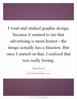 I went and studied graphic design, because it seemed to me that advertising is more honest - the image actually has a function. But once I started on that, I realized that was really boring Picture Quote #1