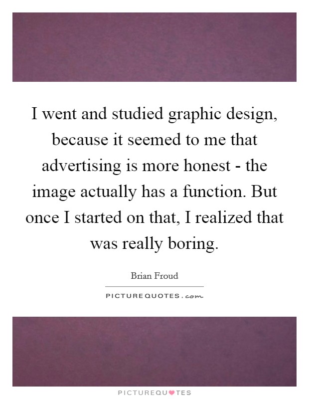 I went and studied graphic design, because it seemed to me that advertising is more honest - the image actually has a function. But once I started on that, I realized that was really boring. Picture Quote #1