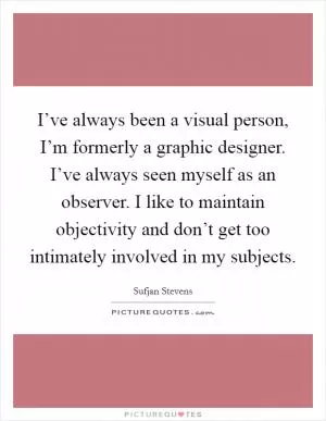 I’ve always been a visual person, I’m formerly a graphic designer. I’ve always seen myself as an observer. I like to maintain objectivity and don’t get too intimately involved in my subjects Picture Quote #1