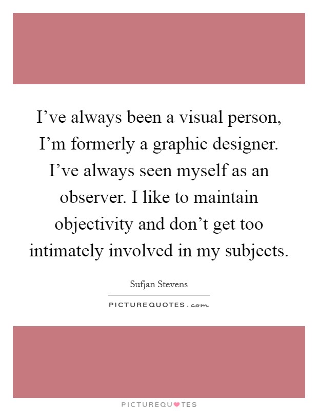 I've always been a visual person, I'm formerly a graphic designer. I've always seen myself as an observer. I like to maintain objectivity and don't get too intimately involved in my subjects. Picture Quote #1