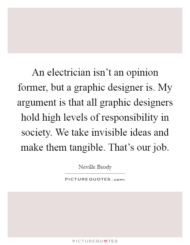 An electrician isn't an opinion former, but a graphic designer is. My argument is that all graphic designers hold high levels of responsibility in society. We take invisible ideas and make them tangible. That's our job. Picture Quote #1