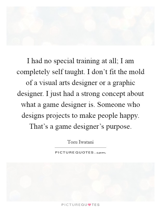I had no special training at all; I am completely self taught. I don't fit the mold of a visual arts designer or a graphic designer. I just had a strong concept about what a game designer is. Someone who designs projects to make people happy. That's a game designer's purpose. Picture Quote #1