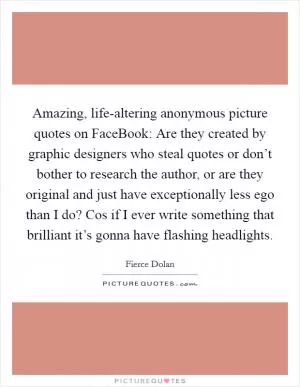 Amazing, life-altering anonymous picture quotes on FaceBook: Are they created by graphic designers who steal quotes or don’t bother to research the author, or are they original and just have exceptionally less ego than I do? Cos if I ever write something that brilliant it’s gonna have flashing headlights Picture Quote #1