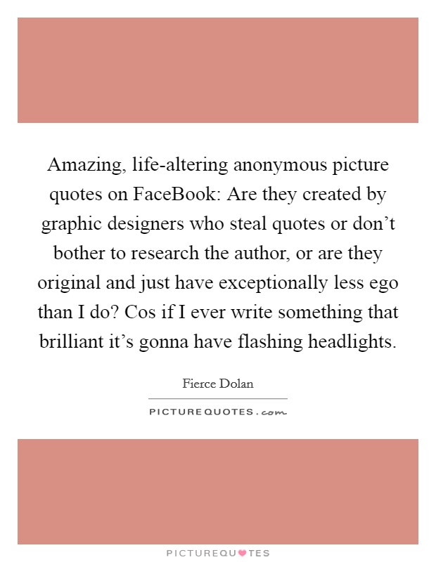 Amazing, life-altering anonymous picture quotes on FaceBook: Are they created by graphic designers who steal quotes or don't bother to research the author, or are they original and just have exceptionally less ego than I do? Cos if I ever write something that brilliant it's gonna have flashing headlights. Picture Quote #1