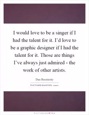 I would love to be a singer if I had the talent for it. I’d love to be a graphic designer if I had the talent for it. Those are things I’ve always just admired - the work of other artists Picture Quote #1