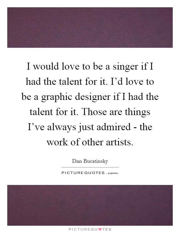 I would love to be a singer if I had the talent for it. I'd love to be a graphic designer if I had the talent for it. Those are things I've always just admired - the work of other artists. Picture Quote #1