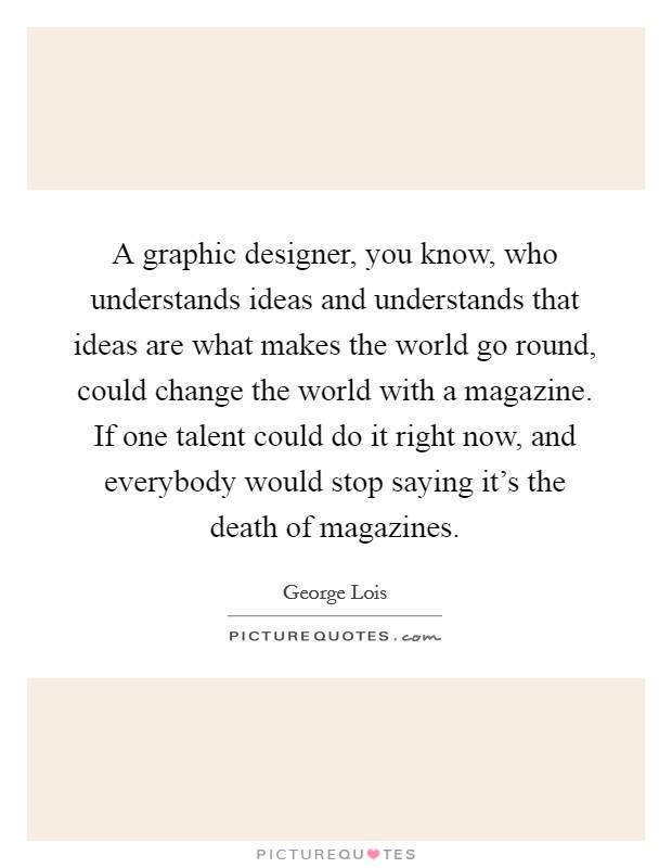 A graphic designer, you know, who understands ideas and understands that ideas are what makes the world go round, could change the world with a magazine. If one talent could do it right now, and everybody would stop saying it's the death of magazines. Picture Quote #1
