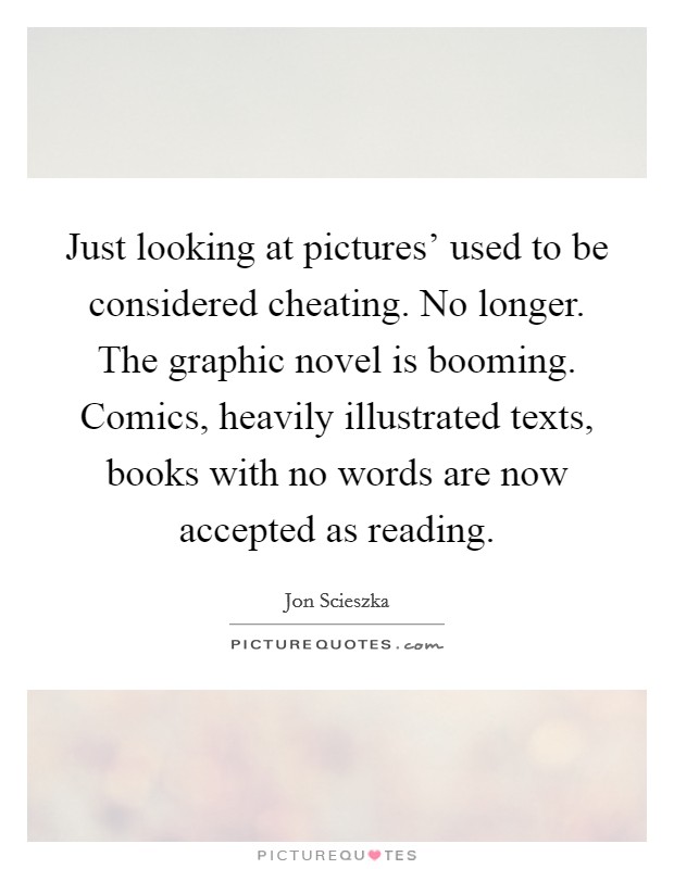 Just looking at pictures' used to be considered cheating. No longer. The graphic novel is booming. Comics, heavily illustrated texts, books with no words are now accepted as reading. Picture Quote #1