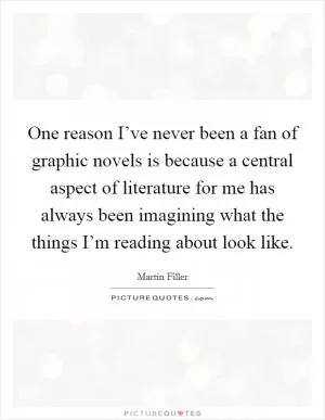 One reason I’ve never been a fan of graphic novels is because a central aspect of literature for me has always been imagining what the things I’m reading about look like Picture Quote #1