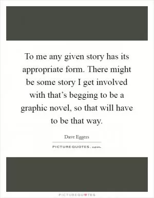 To me any given story has its appropriate form. There might be some story I get involved with that’s begging to be a graphic novel, so that will have to be that way Picture Quote #1