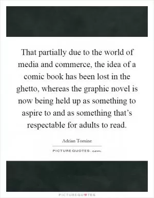 That partially due to the world of media and commerce, the idea of a comic book has been lost in the ghetto, whereas the graphic novel is now being held up as something to aspire to and as something that’s respectable for adults to read Picture Quote #1