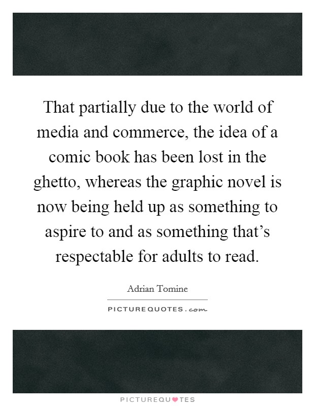 That partially due to the world of media and commerce, the idea of a comic book has been lost in the ghetto, whereas the graphic novel is now being held up as something to aspire to and as something that's respectable for adults to read. Picture Quote #1