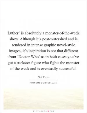Luther’ is absolutely a monster-of-the-week show. Although it’s post-watershed and is rendered in intense graphic novel-style images, it’s inspiration is not that different from ‘Doctor Who’ as in both cases you’ve got a trickster figure who fights the monster of the week and is eventually successful Picture Quote #1