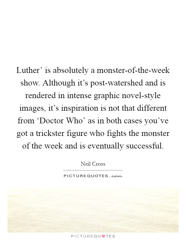 Luther' is absolutely a monster-of-the-week show. Although it's post-watershed and is rendered in intense graphic novel-style images, it's inspiration is not that different from ‘Doctor Who' as in both cases you've got a trickster figure who fights the monster of the week and is eventually successful. Picture Quote #1