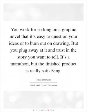 You work for so long on a graphic novel that it’s easy to question your ideas or to burn out on drawing. But you plug away at it and trust in the story you want to tell. It’s a marathon, but the finished product is really satisfying Picture Quote #1