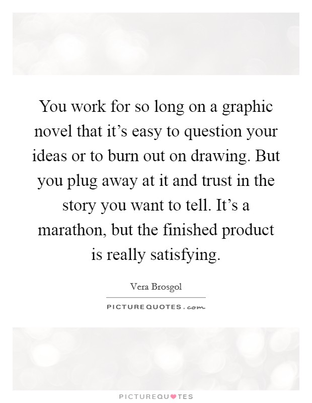 You work for so long on a graphic novel that it's easy to question your ideas or to burn out on drawing. But you plug away at it and trust in the story you want to tell. It's a marathon, but the finished product is really satisfying. Picture Quote #1