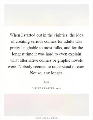 When I started out in the eighties, the idea of creating serious comics for adults was pretty laughable to most folks, and for the longest time it was hard to even explain what alternative comics or graphic novels were. Nobody seemed to understand or care. Not so, any longer Picture Quote #1