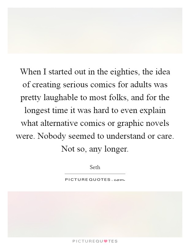 When I started out in the eighties, the idea of creating serious comics for adults was pretty laughable to most folks, and for the longest time it was hard to even explain what alternative comics or graphic novels were. Nobody seemed to understand or care. Not so, any longer. Picture Quote #1