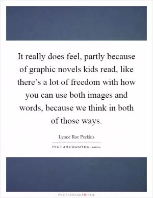 It really does feel, partly because of graphic novels kids read, like there’s a lot of freedom with how you can use both images and words, because we think in both of those ways Picture Quote #1