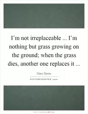 I’m not irreplaceable ... I’m nothing but grass growing on the ground; when the grass dies, another one replaces it  Picture Quote #1