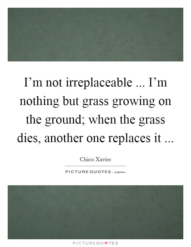 I'm not irreplaceable ... I'm nothing but grass growing on the ground; when the grass dies, another one replaces it ... Picture Quote #1