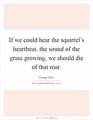 If we could hear the squirrel’s heartbeat, the sound of the grass growing, we should die of that roar Picture Quote #1