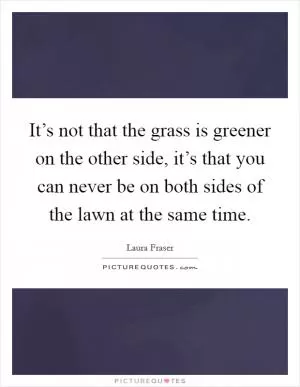 It’s not that the grass is greener on the other side, it’s that you can never be on both sides of the lawn at the same time Picture Quote #1