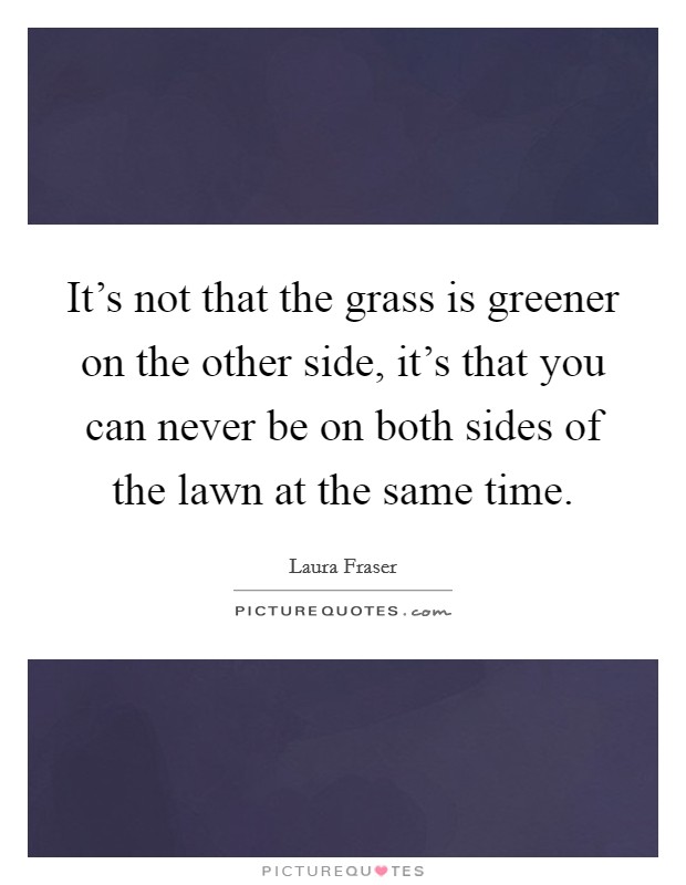 It's not that the grass is greener on the other side, it's that you can never be on both sides of the lawn at the same time. Picture Quote #1