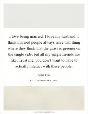 I love being married. I love my husband. I think married people always have that thing where they think that the grass is greener on the single side, but all my single friends are like, Trust me, you don’t want to have to actually interact with these people Picture Quote #1