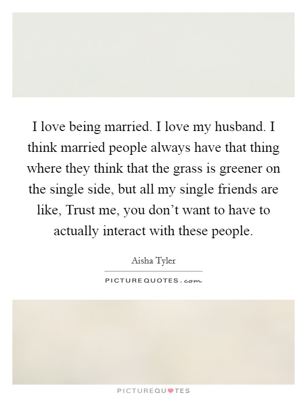 I love being married. I love my husband. I think married people always have that thing where they think that the grass is greener on the single side, but all my single friends are like, Trust me, you don't want to have to actually interact with these people. Picture Quote #1