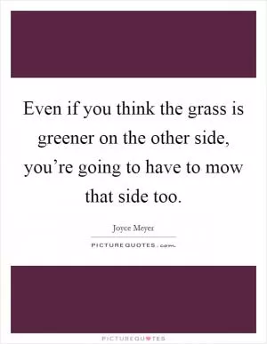 Even if you think the grass is greener on the other side, you’re going to have to mow that side too Picture Quote #1